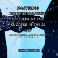Mastering Machine Learning: A Blueprint for Success in the AI Era: Practical Techniques, Tools, and Strategies for Building Intelligent Systems