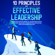 10 Principles Of Effective Leadership: PRODUCING POSITIVE RESULTS, TRANSFORMATIONAL OUTCOMES AND RELEVANCY