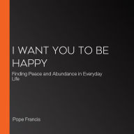 I Want You to Be Happy: Finding Peace and Abundance in Everyday Life