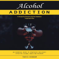 Alcohol Addiction: A Simple No Nonsense Alcohol Addiction Treatment Plan (An Essential Guide to Strategies for Highly Effective Alcohol Addiction Recovery)