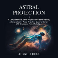 Astral Projection: A Comprehensive Astral Projection Guide to Mastery (A Comprehensive Astral Projection Guide to Mastery With Simple and Tested Techniques)