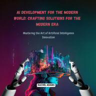 AI Development for the Modern World: Crafting Solutions for the Modern Era: Mastering the Art of Artificial Intelligence Innovation