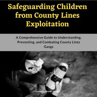 Safeguarding Children from County Lines Exploitation: A Comprehensive Guide to Understanding, Preventing, and Combating County Lines Gangs