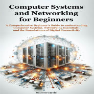 Computer Systems and Networking for Beginners: A Comprehensive Beginner's Guide to understanding Computer Systems, Networking Essentials, and the Foundations of Digital Connectivity