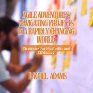 Agile Adventures: Navigating Projects in a Rapidly Changing World: Strategies for Flexibility and Efficiency