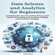 Data Science and Analytics for Beginners: Unlocking the Secrets of Data Science and Analytics for Informed Decision-Making and Predictive Insights