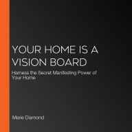 Your Home Is a Vision Board: Harness the Secret Manifesting Power of Your Home