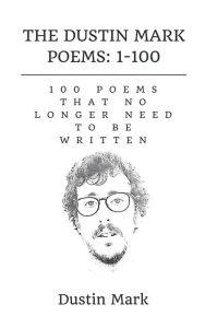 The Dustin Mark Poems: 1-100: 100 Poems That No Longer Need to Be Written