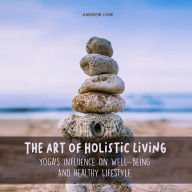 The Art of Holistic Living: Yoga's Influence on Well-being And Healthy Lifestyle