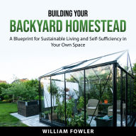 Building Your Backyard Homestead: A Blueprint for Sustainable Living and Self-Sufficiency in Your Own Space