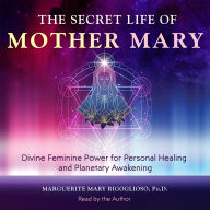 The Secret Life of Mother Mary: Divine Feminine Power for Personal Healing and Planetary Awakening