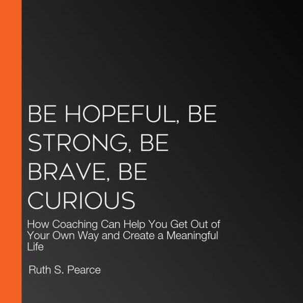 Be Hopeful, Be Strong, Be Brave, Be Curious: How Coaching Can Help You Get Out of Your Own Way and Create a Meaningful Life