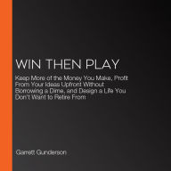 Win Then Play: Keep More of the Money You Make, Profit From Your Ideas Upfront Without Borrowing a Dime, and Design a Life You Don't Want to Retire From