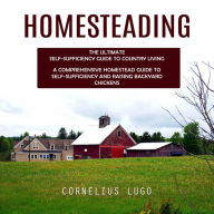 Homesteading: The Ultimate Self-sufficiency Guide to Country Living (A Comprehensive Homestead Guide to Self-sufficiency and Raising Backyard Chickens)