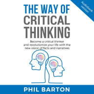 WAY OF CRITICAL THINKING, THE: Become A Critical Thinker And Revolutionize Your Life With The New Vision Of Facts And Narratives