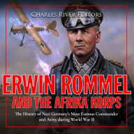 Erwin Rommel and the Afrika Korps: The History of Nazi Germany's Most Famous Commander and Army during World War II