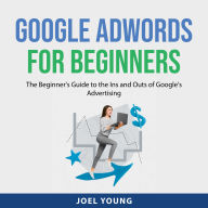 Google AdWords for Beginners: The Beginner's Guide to the Ins and Outs of Google's Advertising