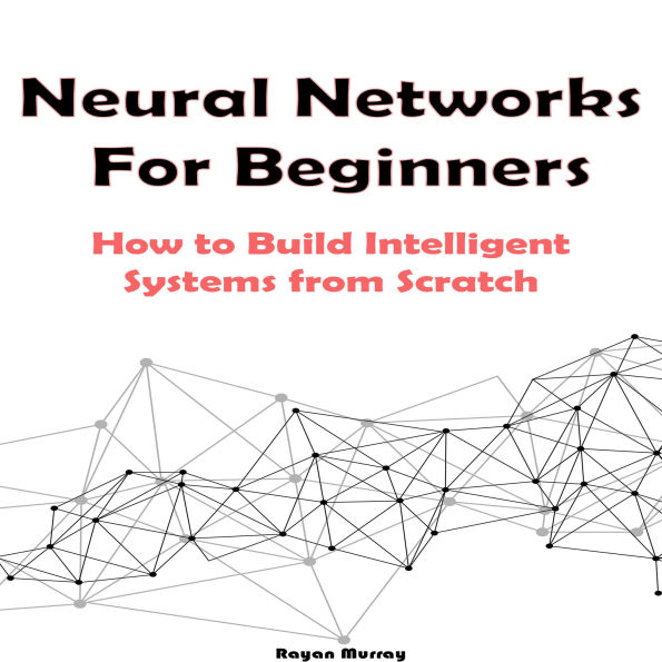 Neural Networks For Beginners: How to Build Intelligent Systems from Scratch