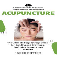 Acupuncture: A Patient's Guide to Acupuncture, Herbal Medicine, Nutrition & More (The Ultimate Step-by-step Guide for Building and Growing a Profitable Acupuncture Practice)