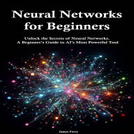 Neural Networks for Beginners: Unlock the Secrets of Neural Networks. A Beginner's Guide to AI's Most Powerful Tool