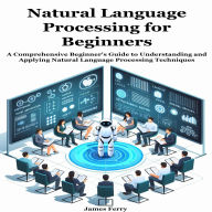 Natural Language Processing for Beginners: A Comprehensive Beginner's Guide to Understanding and Applying Natural Language Processing Techniques