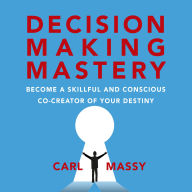 Decision Making Mastery: Become A Skillful And Conscious Co-Creator Of Your Destiny