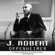 J. Robert Oppenheimer: The Life and Legacy of J. Robert Oppenheimer (A Comprehensive Exploration of the Life, Mind, and Legacy of J. Robert Oppenheimer)