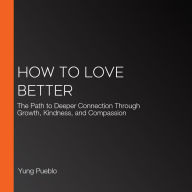 How to Love Better: The Path to Deeper Connection Through Growth, Kindness, and Compassion