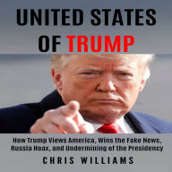 United States of Trump: How Trump Views America, Wins the Fake News, Russia Hoax, and Undermining of the Presidency