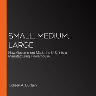 Small, Medium, Large: How Government Made the U.S. into a Manufacturing Powerhouse, 1st Edition