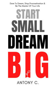 Start Small, Dream Big: Dare To Dream, Stop Procrastination & Be The Master Of Your Life