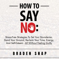 How To Say No: Stress-Free Strategies To Set Your Boundaries, Stand Your Ground, Reclaim Your Time, Energy, And Self-Esteem - All Without Feeling Guilty