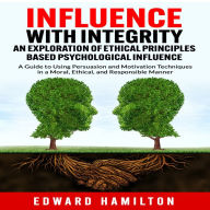 Influence with Integrity An Exploration of Ethical Principles Based Psychological Influence: A Guide to Using Persuasion and Motivation Techniques in a Moral, Ethical, and Responsible Manner