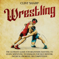 Wrestling: The Ultimate Guide for Beginners Wanting to Learn Wrestling Techniques for Self-Defense, Physical Prowess, or Competition