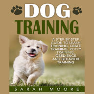 Dog Training: A Step-by-Step Guide to Leash Training, Crate Training, Potty Training, Obedience and Behavior Training