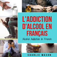 L'Addiction d'alcool En Français/ Alcohol Addiction In French: Comment arrêter de boire et se remettre de la dépendance à l'alcool