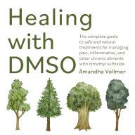 Healing with DMSO: The Complete Guide to Safe and Natural Treatments for Managing Pain, Inflammation, and Other Chronic Ailments with Dimethyl Sulfoxide