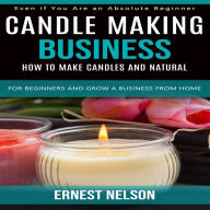 Candle Making Business: Even if You Are an Absolute Beginner (How to Make Candles and Natural for Beginners and Grow a Business From Home)