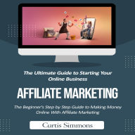 Affiliate Marketing: The Ultimate Guide to Starting Your Online Business (The Beginner's Step by Step Guide to Making Money Online With Affiliate Marketing)