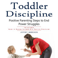 Toddler Discipline: Positive Parenting Steps to End Power Struggles (The Ultimate Guide to Raising Children With Positive Discipline)