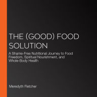 The (Good) Food Solution: A Shame-Free Nutritional Journey to Food Freedom, Spiritual Nourishment, and Whole-Body Health