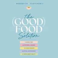 The (Good) Food Solution: A Shame-Free Nutritional Journey to Food Freedom, Spiritual Nourishment, and Whole-Body Health