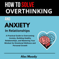 How To Solve Overthinking and Anxiety In Relationships: A Practical Guide to Overcoming Anxiety, Building Healthy Relationships, and Mastering Your Mindset for Emotional Wellness and Personal Growth