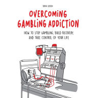 Overcoming Gambling Addiction: How to Stop Gambling, Build Recovery, And Take Control of Your Life