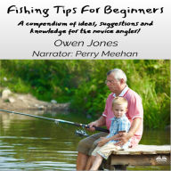 Fishing Tips For Beginners: A Compendium Of Ideas, Suggestions And Knowledge For The Novice Angler!