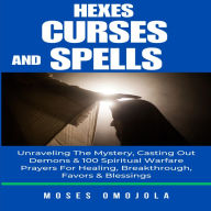 Hexes, Curses And Spells: Unraveling The Mystery, Casting Out Demons & 100 Spiritual Warfare Prayers For Healing, Breakthrough, Favors & Blessings