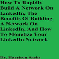 How To Rapidly Build A Network On LinkedIn, The Benefits Of Building A Network On LinkedIn, And How To Monetize Your LinkedIn Network