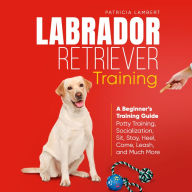 Labrador Retriever Training: A Beginner's Training Guide - Potty Training, Socialization, Sit, Stay, Heel, Come, Leash, and Much More