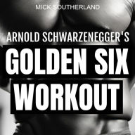 Arnold Schwarzenegger's Golden Six Workout: The Quick Guide to Arnold Schwarzenegger's Golden Six and Timeless Bodybuilding Techniques