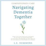 Compassionate Care Navigating Dementia Together: How To Be Confident And Informed In The Care Of Your Loved One, Access Tools To Provide The Best Quality Of Life, Maintain Your Work-Life Balance